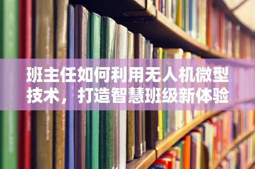 班主任如何利用无人机微型技术，打造智慧班级新体验？