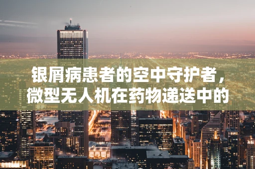 银屑病患者的空中守护者，微型无人机在药物递送中的潜力与挑战