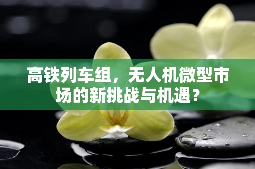 高铁列车组，无人机微型市场的新挑战与机遇？