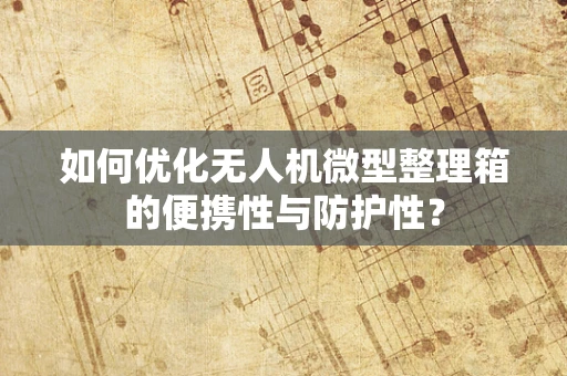 如何优化无人机微型整理箱的便携性与防护性？