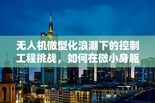 无人机微型化浪潮下的控制工程挑战，如何在微小身躯中实现精准操控？