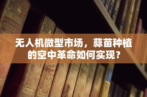 无人机微型市场，蒜苗种植的空中革命如何实现？