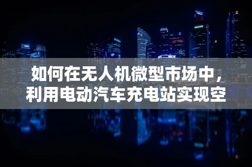 如何在无人机微型市场中，利用电动汽车充电站实现空中续航？