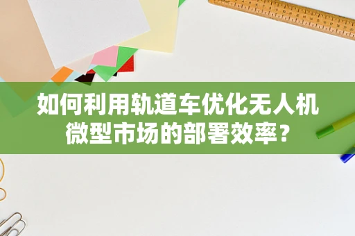 如何利用轨道车优化无人机微型市场的部署效率？