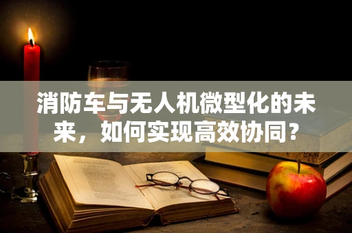 消防车与无人机微型化的未来，如何实现高效协同？