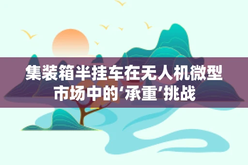 集装箱半挂车在无人机微型市场中的‘承重’挑战