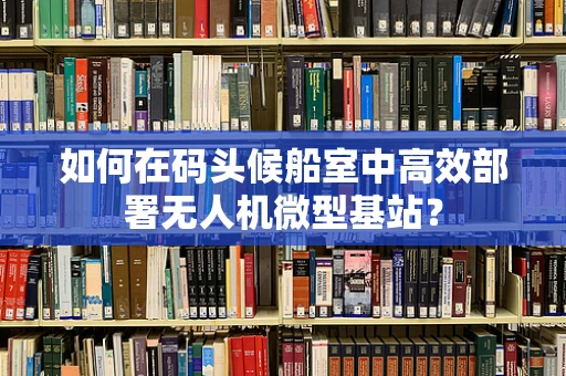 如何在码头候船室中高效部署无人机微型基站？