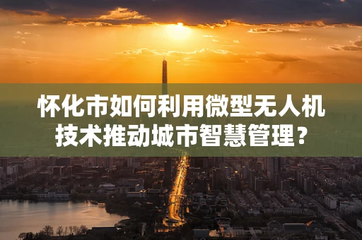 怀化市如何利用微型无人机技术推动城市智慧管理？