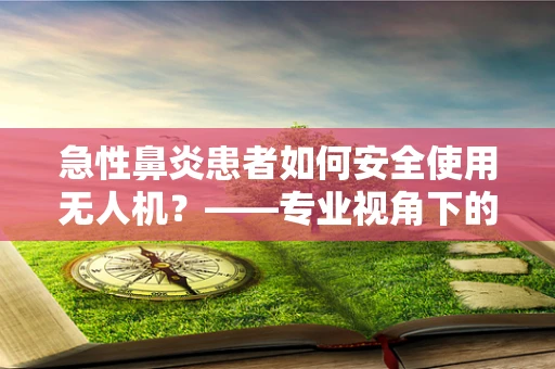 急性鼻炎患者如何安全使用无人机？——专业视角下的微型无人机安全考量