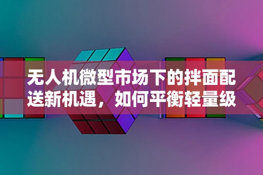 无人机微型市场下的拌面配送新机遇，如何平衡轻量级载荷与精准投送？