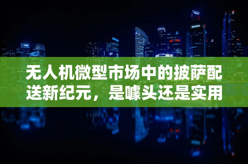 无人机微型市场中的披萨配送新纪元，是噱头还是实用创新？