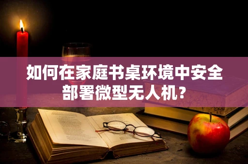 如何在家庭书桌环境中安全部署微型无人机？