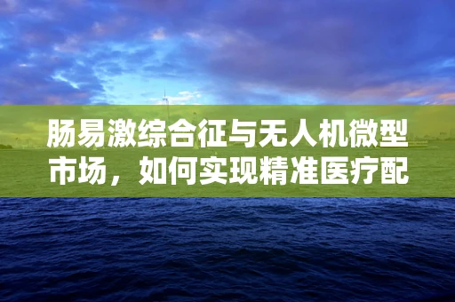 肠易激综合征与无人机微型市场，如何实现精准医疗配送的飞跃？