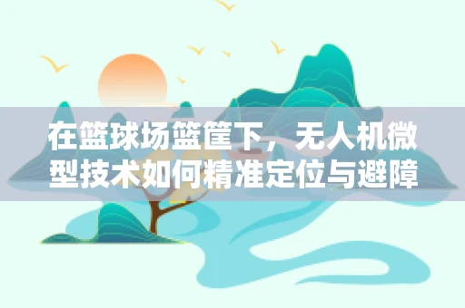 在篮球场篮筐下，无人机微型技术如何精准定位与避障？