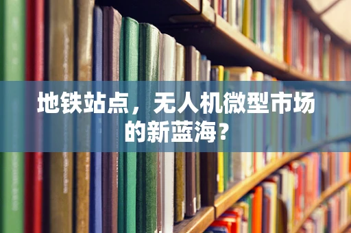 地铁站点，无人机微型市场的新蓝海？