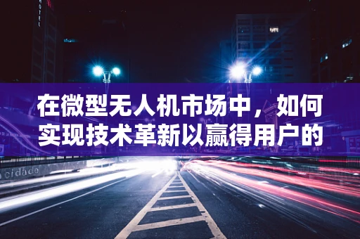 在微型无人机市场中，如何实现技术革新以赢得用户的欣慰之选？