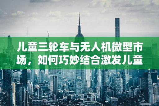 儿童三轮车与无人机微型市场，如何巧妙结合激发儿童科技兴趣？