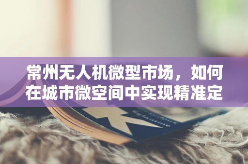 常州无人机微型市场，如何在城市微空间中实现精准定位与高效监管？