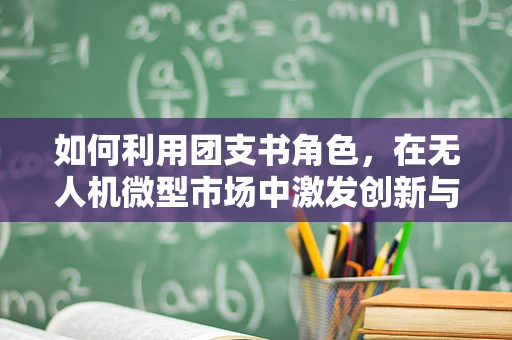 如何利用团支书角色，在无人机微型市场中激发创新与团队协作？