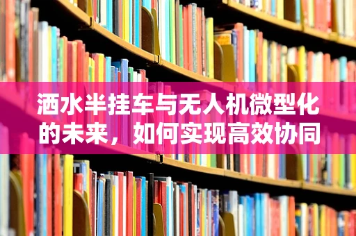 洒水半挂车与无人机微型化的未来，如何实现高效协同？