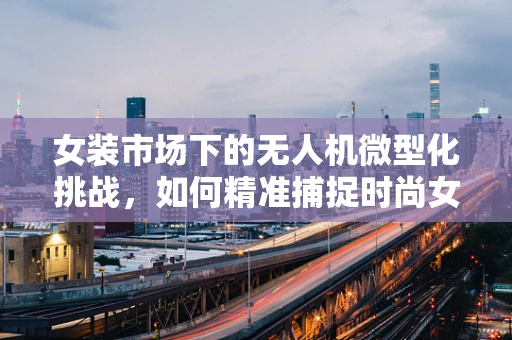 女装市场下的无人机微型化挑战，如何精准捕捉时尚女性的需求？