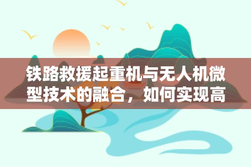 铁路救援起重机与无人机微型技术的融合，如何实现高效救援？