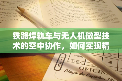 铁路焊轨车与无人机微型技术的空中协作，如何实现精准监测与高效作业？