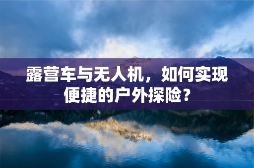 露营车与无人机，如何实现便捷的户外探险？