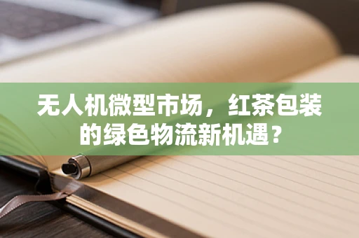 无人机微型市场，红茶包装的绿色物流新机遇？