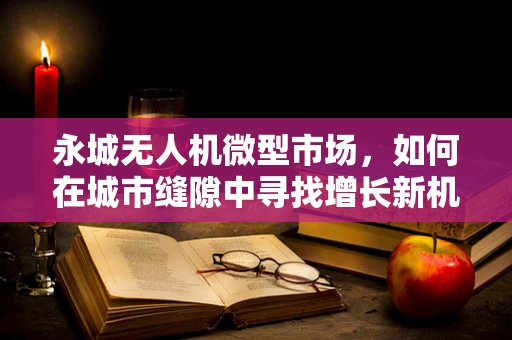 永城无人机微型市场，如何在城市缝隙中寻找增长新机遇？