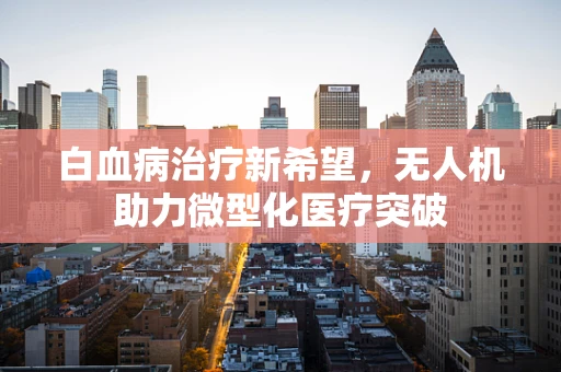 白血病治疗新希望，无人机助力微型化医疗突破