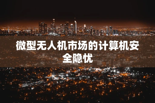 微型无人机市场的计算机安全隐忧