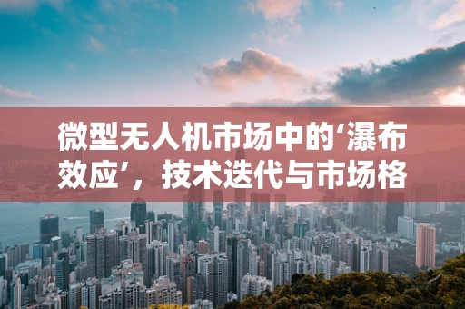 微型无人机市场中的‘瀑布效应’，技术迭代与市场格局的双重挑战