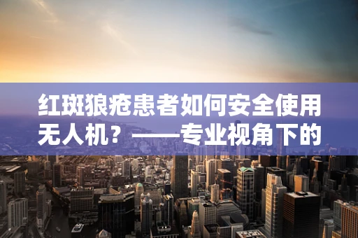 红斑狼疮患者如何安全使用无人机？——专业视角下的微型无人机安全考量